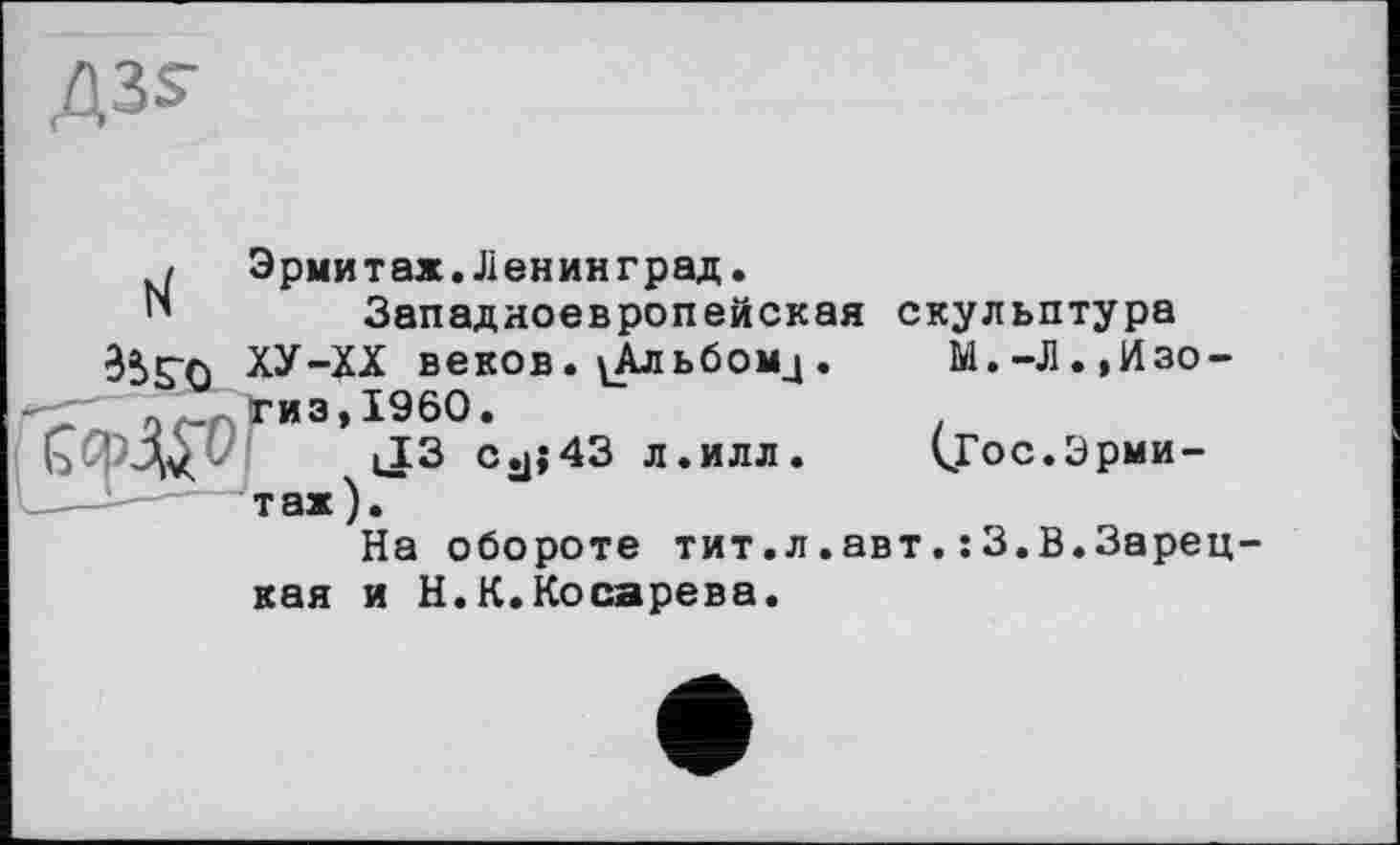 ﻿АЗ?
Эрмитах.Ленинград.
N	Западноевропейская скульптура
ХУ-ХХ веков. ^Альбомц. М.-Л.,Изо-2(- гиз,I960.
ЬиМч ' iJ3 Cjj;43 л.илл. <Гос.Эрмитаж).
На обороте тит.л.авт.:3.В.Зарецкая и Н.К.Косарева.